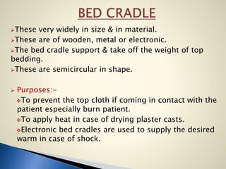 These very widely in size & in material.
These are of wooden, metal or electronic.
The bed cradle support & take off the weight of top
bedding.
These are semicircular in shape.
 Purposes:-
To prevent the top cloth if coming in contact with the
patient especially burn patient.
To apply heat in case of drying plaster casts.
Electronic bed cradles are used to supply the desired
warm in case of shock.
 