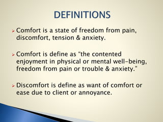  Comfort is a state of freedom from pain,
discomfort, tension & anxiety.
 Comfort is define as “the contented
enjoyment in physical or mental well-being,
freedom from pain or trouble & anxiety.”
 Discomfort is define as want of comfort or
ease due to client or annoyance.
 