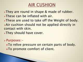 They are round in shape & made of rubber.
These can be inflated with air.
These are used to take off the Weight of body.
Air cushion should not be applied directly in
contact with skin.
They should have cover.
 Purposes:-
To relive pressure on certain parts of body.
To promote comfort of client.
 