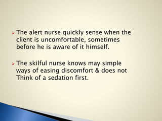  The alert nurse quickly sense when the
client is uncomfortable, sometimes
before he is aware of it himself.
 The skilful nurse knows may simple
ways of easing discomfort & does not
Think of a sedation first.
 