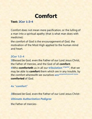 Comfort
Text: 2Cor 1:3-4
Comfort does not mean mere pacification, or the lulling of
a man into a spiritual apathy (that is what man does with
medicine):
the comfort of God is the encouragement of God, the
motivation of the Most High applied to the human mind
and heart.
2Cor 1:3-4
3Blessed be God, even the Father of our Lord Jesus Christ,
the Father of mercies, and the God of all comfort;
4Who comforteth us in all our tribulation singular
, that we
may be able to comfort them which are in any trouble, by
the comfort wherewith we ourselves are perpetual present tense
comforted of God.
4x “comfort”
3Blessed be God, even the Father of our Lord Jesus Christ-
Ultimate Authoritative Pedigree
the Father of mercies-
 