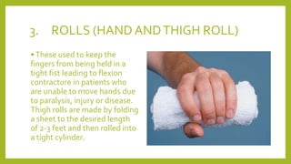 3. ROLLS (HAND ANDTHIGH ROLL)
•These used to keep the
fingers from being held in a
tight fist leading to flexion
contracture in patients who
are unable to move hands due
to paralysis, injury or disease.
Thigh rolls are made by folding
a sheet to the desired length
of 2-3 feet and then rolled into
a tight cylinder.
 