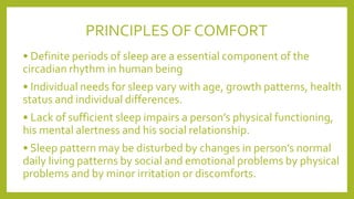 PRINCIPLES OF COMFORT
• Definite periods of sleep are a essential component of the
circadian rhythm in human being
• Individual needs for sleep vary with age, growth patterns, health
status and individual differences.
• Lack of sufficient sleep impairs a person’s physical functioning,
his mental alertness and his social relationship.
• Sleep pattern may be disturbed by changes in person’s normal
daily living patterns by social and emotional problems by physical
problems and by minor irritation or discomforts.
 