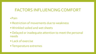 FACTORS INFLUENCINGCOMFORT
•Pain
• Restriction of movements due to weakness
•Wrinkled soiled and wet sheets
• Delayed or inadequate attention to meet the personal
needs
• Lack of exercise
•Temperature extremes
 