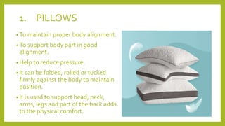1. PILLOWS
• To maintain proper body alignment.
• To support body part in good
alignment.
• Help to reduce pressure.
• It can be folded, rolled or tucked
firmly against the body to maintain
position.
• It is used to support head, neck,
arms, legs and part of the back adds
to the physical comfort.
 