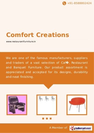 +91-8588802424

Comfort Creations
www.restaurantfurniture.in

We are one of the famous manufacturers, suppliers
and traders of a vast selection of Caf�, Restaurant
and Banquet Furniture. Our product assortment is
appreciated and accepted for its designs, durability
and neat finishing.

A Member of

 