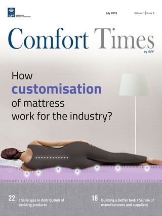 How
customisation
of mattress
work for the industry?
July 2019 Volume 1 |Issue 3
Challenges in distribution of
bedding products
22 Building a better bed: The role of
manufacturers and suppliers
18
INDIAN SLEEP
PRODUCTS FEDERATION
by ISPF
 