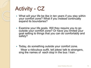 Activity - CZ
 What will your life be like in ten years if you stay within
your comfort zone? What if you instead continually
expand its boundaries?
 Examine your life goals. Will they require you to go
outside your comfort zone? Or have you limited your
goal setting to things that you can do comfortably and
safely?
 Today, do something outside your comfort zone.
Wear a ridiculous outfit, tell jokes/ talk to strangers,
sing the names of each stop in the bus / train .
13www.Visista-Life.com
 