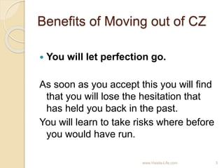Benefits of Moving out of CZ
 You will let perfection go.
As soon as you accept this you will find
that you will lose the hesitation that
has held you back in the past.
You will learn to take risks where before
you would have run.
3www.Visista-Life.com
 