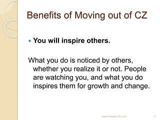 Benefits of Moving out of CZ
 You will inspire others.
What you do is noticed by others,
whether you realize it or not. People
are watching you, and what you do
inspires them for growth and change.
4www.Visista-Life.com
 