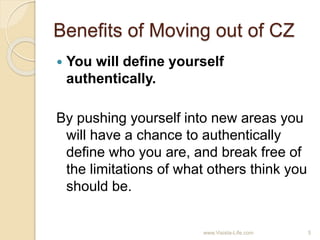 Benefits of Moving out of CZ
 You will define yourself
authentically.
By pushing yourself into new areas you
will have a chance to authentically
define who you are, and break free of
the limitations of what others think you
should be.
5www.Visista-Life.com
 