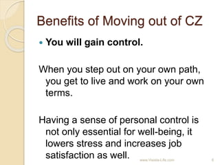 Benefits of Moving out of CZ
 You will gain control.
When you step out on your own path,
you get to live and work on your own
terms.
Having a sense of personal control is
not only essential for well-being, it
lowers stress and increases job
satisfaction as well. 6www.Visista-Life.com
 