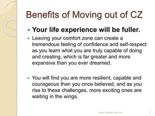 Benefits of Moving out of CZ
 Your life experience will be fuller.
 Leaving your comfort zone can create a
tremendous feeling of confidence and self-respect
as you learn what you are truly capable of doing
and creating, which is far greater and more
expansive than you ever dreamed.
 You will find you are more resilient, capable and
courageous than you once believed, and as you
rise to these challenges, more exciting ones are
waiting in the wings.
7www.Visista-Life.com
 