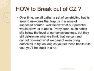 HOW to Break out of CZ ?
 Over time, we all gather a set of constricting habits
around us—ones that trap us in a zone of
supposed comfort, well below what our potential
would allow us to attain. Pretty soon, such habits
slip below the level of our consciousness, but they
still determine what we think that we can and
cannot do—and what we cannot even bring
ourselves to try. As long as you let these habits rule
you, you’ll be stuck in a rut.
8www.Visista-Life.com
 
