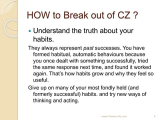 HOW to Break out of CZ ?
 Understand the truth about your
habits.
They always represent past successes. You have
formed habitual, automatic behaviours because
you once dealt with something successfully, tried
the same response next time, and found it worked
again. That’s how habits grow and why they feel so
useful.
Give up on many of your most fondly held (and
formerly successful) habits. and try new ways of
thinking and acting.
9www.Visista-Life.com
 