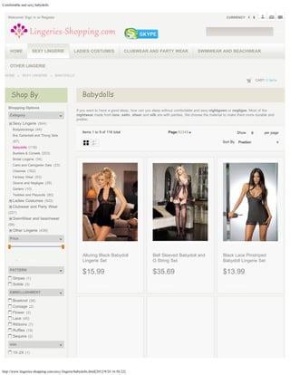 Comfortable and sexy babydolls


   Welcome! Sign in or Register                                                                                                            CURRENCY



                                                                                                                                                                           GO




       HOME             SEXY LINGERIE          LADIES COSTUMES                   CLUBWEAR AND PARTY WEAR                  SWIMWEAR AND BEACHWEAR


       OTHER LINGERIE

 HOME              SEXY LINGERIE      BABYDOLLS
                                                                                                                                                             CART: 0 items



       Shop By                                       Babydolls
   Shopping Options
                                                  If you want to have a good sleep, how can you sleep without comfortable and sexy nightgown or negligee. Most of the
       Category                                   nightwear made from lace, satin, sheer and silk are with panties. We choose the material to make them more durable and
                                                  prettier.
         Sexy Lingerie (844)
         Bodystockings (44)
                                                     Items 1 to 9 of 118 total                          Page:12345                               Show    9
                                                                                                                                                         9        per page
         Bra Garterbelt and Thong Sets
         (67)                                                                                                                            Sort By Position
                                                                                                                                                 Position
         Babydolls (118)
         Bustiers & Corsets (203)
         Bridal Lingerie (34)
         Cami and Camigarter Sets (33)
         Chemise (162)
         Fantasy Wear (63)
         Gowns and Negligee (29)
         Garters (10)
         Teddies and Playsuits (80)
         Ladies Costumes (503)
         Clubwear and Party Wear
   (227)
         SwimWear and beachwear
   (98)
         Other Lingerie (439)

       Price



                                                     Alluring Black Babydoll                   Bell Sleeved Babydoll and                 Black Lace Pinstriped
       From   -   To   FIND                          Lingerie Set                              G String Set                              Babydoll Lingerie Set

       PATTERN
                                                     $15.99                                    $35.69                                    $13.99
         Stripes (1)
         Solids (3)                                    ADD TO CART                               ADD TO CART                               ADD TO CART

       EMBELLISHMENT

         Bowknot (26)
         Corsage (2)
         Flower (2)
         Lace (45)
         Ribbons (7)
         Ruffles (18)
         Sequins (2)

       size

         1X-2X (1)



http://www.lingeries-shopping.com/sexy-lingerie/babydolls.html[2012/9/24 16:58:22]
 