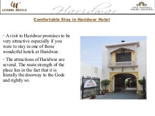 Comfortable Stay in Haridwar Hotel
➢
A visit to Haridwar promises to be
very attractive especially if you
were to stay in one of those
wonderful hotels at Haridwar.
➢
The attractions of Haridwar are
several. The main strength of the
place lies in the fact that it is
literally the doorway to the Gods
and rightly so.
 