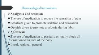Pharmacological Interventions
Analgesia and sedation
The use of medication to reduce the sensation of pain
Sedatives given to promote sedation and relaxation
Opioids given to promote analgesia during labor
Anesthesia
The use of medication to partially or totally block all
sensation to an area of the body
Local, regional, general
 