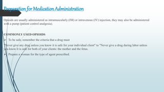 Preparation for Medication Administration
Opioids are usually administered as intramuscularly (IM) or intravenous (IV) injection, they may also be administered
with a pump (patient control analgesia).
COMMONLY USED OPIOIDS
 To be safe, remember the criteria that a drug must
"Never give any drug unless you know it is safe for your individual client" to "Never give a drug during labor unless
you know it is safe for both of your clients: the mother and the fetus.
 Prepare a woman for the type of agent prescribed.
 