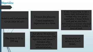 Meperidine
Sedative and Antispasmodic
Given either IM orIV
Crosses the placenta
Cause respiratory
depression in a fetus.
It may be puzzling to see a
sleepy baby delivered to a
woman who was given
meperidine 2 hours before
birth and an alert baby
delivered to a woman who had
received meperidine within 1
hour of birth
The dose is 25 to
100 mg
Act about 30 minutes
after intramuscular (IM)
injection and about 5
minutes after
intravenous (V)
administration.
Its duration of
action is 2 to 3
hours,
 