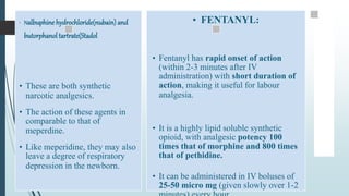 • Nalbuphine hydrochloride(nubain) and
butorphanol tartrate(Stadol
• These are both synthetic
narcotic analgesics.
• The action of these agents in
comparable to that of
meperdine.
• Like meperidine, they may also
leave a degree of respiratory
depression in the newborn.
• FENTANYL:
• Fentanyl has rapid onset of action
(within 2-3 minutes after IV
administration) with short duration of
action, making it useful for labour
analgesia.
• It is a highly lipid soluble synthetic
opioid, with analgesic potency 100
times that of morphine and 800 times
that of pethidine.
• It can be administered in IV boluses of
25-50 micro mg (given slowly over 1-2
 