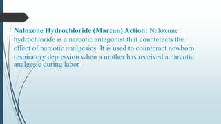 Naloxone Hydrochloride (Marcan) Action: Naloxone
hydrochloride is a narcotic antagonist that counteracts the
effect of narcotic analgesics. It is used to counteract newborn
respiratory depression when a mother has received a narcotic
analgesic during labor
 