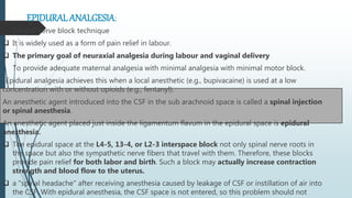 EPIDURAL ANALGESIA:
 Central nerve block technique
 It is widely used as a form of pain relief in labour.
 The primary goal of neuraxial analgesia during labour and vaginal delivery
To provide adequate maternal analgesia with minimal analgesia with minimal motor block.
-Epidural analgesia achieves this when a local anesthetic (e.g., bupivacaine) is used at a low
concentration with or without opioids (e.g., fentanyl).
An anesthetic agent introduced into the CSF in the sub arachnoid space is called a spinal injection
or spinal anesthesia.
An anesthetic agent placed just inside the ligamentum flavum in the epidural space is epidural
anesthesia.
 The epidural space at the L4-5, 13-4, or L2-3 interspace block not only spinal nerve roots in
the space but also the sympathetic nerve fibers that travel with them. Therefore, these blocks
provide pain relief for both labor and birth. Such a block may actually increase contraction
strength and blood flow to the uterus.
 a "spinal headache" after receiving anesthesia caused by leakage of CSF or instillation of air into
the CSF. With epidural anesthesia, the CSF space is not entered, so this problem should not
 