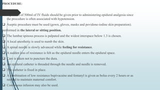 PROCEDURE:
 A preload of 500ml of IV fluids should be given prior to administering epidural analgesia since
the procedure is often associated with hypotension.
 Aseptic procedure must be used (gown, gloves, masks and povidone-iodine skin preparation).
performed in the lateral or sitting position.
 The lumbar spinous process is palpated and the widest interspace below 1.3 is chosen.
 A local anesthetic is used to numb the skin.
 A spinal needle is slowly advanced while feeling for resistance.
 A sudden loss of resistance is felt as the epidural needle enters the epidural space.
 Care is taken not to puncture the dura.
 An epidural catheter is threaded through the needle and needle is removed.
 The catheter is fixed in place.
 A combination of low resistance bupivacaine and fentanyl is given as bolus every 2 hours or as
needed to maintain maternal comfort.
 Continuous infusion may also be used.
 