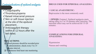 Contraindications of epidural analgesia DRUGS USED FOR EPIDURALANALGESIA
> LOCALANAESTHETIC:
Bupivacaine is the most commonly used.
> OPIOID: Fentanyl. Epidural analgesia starts
taking effect in 5 to 10 minutes after injection. The
maximal effect may not be achieved for 15-20
minutes.
COMPLICATIONS FOR EPIDURAL
ANALGESIA:
Hypotension
Nausea and vomiting
 Coagulopathy
 Thrombocytopenia
 Raised intracranial pressure
 Skin or soft tissue injection
at the site of the epidural
placement.
 Anticoagulant therapy
(within 6-12 hours after the
last dose).
PRECAUTIONS:
 Blood pressure should be recorded prior
to administration. check every 5 to 15
minutes interval.
 Continuous fetal heart rate monitoring
 