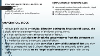 
INDICATION OF PUDENDAL BLOCK ARE
AS FOLLOWS:
Outlet forceps delivery
Assisted breech delivery
Repair of episiotomy and perineal lacerations.
COMPLICATIONS OF PUDENDAL BLOCK
 Hematoma formation from perforation of a blood
vessel during needle insertion.
 Infection at the site of injection.
 Ischial region paresthesia and sacral neuropathy
PARACERVICAL BLOCK:
• Relieves pain caused by cervical dilatation during the first stage of labour. The
blocks the visceral sensory fibers of the lower uterus, cervix.
• It is not significantly affect the progression of labour.
• A paracervical block dose not block the sensory nerves from the perineum, so
it is ineffective during the second stage of labour.
• Paracervical blocks can be given only after a cervical dilatation of 4cm and may
need to be repeated very 1-2 hours depending on the anesthetic agent used.
• The Paracervical blocks are no longer used commonly for pain relief during
labour.
 