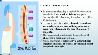  SPINALANESTHESIA
 In a woman undergoing a vaginal delivery, spinal
anesthesia is not used for labour analgesia
because the effect lasts only for a short time (90 -
120 minutes).
 It may be used for a short obstetric procedures
such as forceps, vacuum delivery, or manual
removal of placenta in the case of a retained
placenta.
 However, spinal anesthesia is the anesthesia of
choice for a caesarean section.
 Spinal anesthesia is achieved by a subarachnoid
injection of a local anesthesia (bupivacaine) and
an opioid (fentanyl).
 