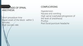 COMPLICATIONS:
Hypotension
Nausea and vomiting
High spinal (cephalad ptrogresion of
the level of anesthesia)
Pruritus
Post Dural puncture headache
ADVANTAGES OF SPINAL
ANESTHESIA:
Short procedure time
Rapid onset of the block -within 5
minutes.
High success rate.
 