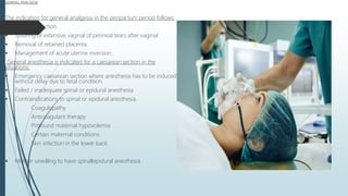 GENERAL ANALGESIA
The indication for general analgesia in the peripartum period follows:
 Cesarean section.
 Suturing of extensive vaginal of perineal tears after vaginal
 Removal of retained placenta.
 Management of acute uterine inversion.
General anesthesia is indicated for a caesarean section in the
situations:
 Emergency caesarean section where anesthesia has to be induced
without delay dye to fetal condition.
 Failed / inadequate spinal or epidural anesthesia
 Contraindications to spinal or epidural anesthesia.
Coagulopathy
Anticoagulant therapy
Profound maternal hypovolemia
Certain maternal conditions
Skin infection in the lower back.
 Mother unwilling to have spinallepidural anesthesia.
 