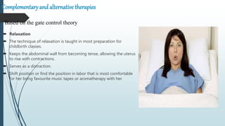 Complementary and alternative therapies
 Relaxation
 The technique of relaxation is taught in most preparation for
childbirth classes.
 Keeps the abdominal wall from becoming tense, allowing the uterus
to rise with contractions.
 Serves as a distraction.
 Shift position or find the position in labor that is most comfortable
for her bring favourite music tapes or aromatherapy with her
Based on the gate control theory
 