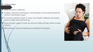  Breathing Techniques
 Relax a woman's abdomen.
 Largely a distraction techniques, concentrating on slow-paced breathing
cannot concentrate on pain.
 A common reaction to pain or stress is to breathe shallowly and quickly,
and/or breath-hold and tense up.
 Bring enough oxygen to both you and your baby and also reduce muscle
tension.
 Before labour, practice breathing and relaxation techniques
 