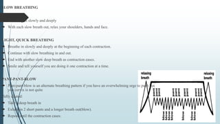 SLOW BREATHING
 Breathing in slowly and deeply
 With each slow breath out, relax your shoulders, hands and face.
LIGHT, QUICK BREATHING
 Breathe in slowly and deeply at the beginning of each contraction.
 Continue with slow breathing in and out.
 End with another slow deep breath as contraction eases.
 Smile and tell yourself you are doing it one contraction at a time.
PANT-PANT-BLOW
 Pant-pant-blow is an alternate breathing pattern if you have an overwhelming urge to push but
you cervix is not quite
fully dilated:
 Take a deep breath in
 Exhale in 2 short pants and a longer breath out(blow).
 Repeat until the contraction cases.
 