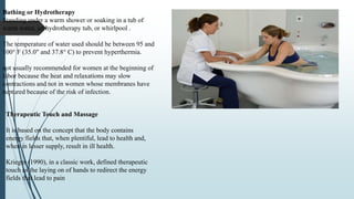 Bathing or Hydrotherapy
Standing under a warm shower or soaking in a tub of
warm water, jet hydrotherapy tub, or whirlpool .
The temperature of water used should be between 95 and
100° F (35.0" and 37.8° C) to prevent hyperthermia.
not usually recommended for women at the beginning of
labor because the heat and relaxations may slow
contractions and not in women whose membranes have
ruptured because of the risk of infection.
Therapeutic Touch and Massage
It is based on the concept that the body contains
energy fields that, when plentiful, lead to health and,
when in lesser supply, result in ill health.
Krieger (1990), in a classic work, defined therapeutic
touch as the laying on of hands to redirect the energy
fields that lead to pain
 