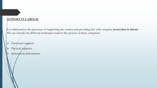 SUPPORT IN LABOUR:
It is addressed to the processes of supporting the women and providing her with complete protection in labour.
We can classify the different techniques used in this process in three categories:
 Emotional supports
 Physical supports.
 Instructions/Information.
 
