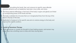  Reflexology
 practice of stimulating the hands, feet, and. pressure to specific areas alleviate
common ailments such as headaches, back pain, sinus colds, and stress.
 The theory behind reflexology is that each of the body's organs and glands are linked
to corresponding areas of the hands and feet.
 The body is divided into 10 zones that run in longitudinal lines from the top of the
head to the tips of the toes.
 Application of pressure to the specific area aims to restore energy to the body and
improve the overall condition.
 Crystal or Gemstone Therapy
 Some gemstones or crystals are thought to have healing powers, and women may
bring these into a birthing room to have with them during labor.
 