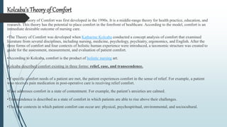 Kolcaba’s Theory of Comfort was first developed in the 1990s. It is a middle-range theory for health practice, education, and
research. This theory has the potential to place comfort in the forefront of healthcare. According to the model, comfort is an
immediate desirable outcome of nursing care.
•The Theory of Comfort was developed when Katharine Kolcaba conducted a concept analysis of comfort that examined
literature from several disciplines, including nursing, medicine, psychology, psychiatry, ergonomics, and English. After the
three forms of comfort and four contexts of holistic human experience were introduced, a taxonomic structure was created to
guide for the assessment, measurement, and evaluation of patient comfort.
•According to Kolcaba, comfort is the product of holistic nursing art.
Kolcaba described comfort existing in three forms: relief, ease, and transcendence.
•If specific comfort needs of a patient are met, the patient experiences comfort in the sense of relief. For example, a patient
who receives pain medication in post-operative care is receiving relief comfort.
•Ease addresses comfort in a state of contentment. For example, the patient’s anxieties are calmed.
•Transcendence is described as a state of comfort in which patients are able to rise above their challenges.
•The four contexts in which patient comfort can occur are: physical, psychospiritual, environmental, and sociocultural.
Kolcaba’s Theory of Comfort
 