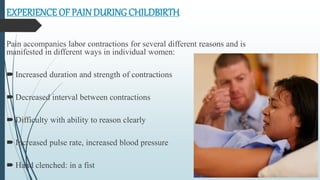 EXPERIENCE OF PAINDURING CHILDBIRTH
Pain accompanies labor contractions for several different reasons and is
manifested in different ways in individual women:
 Increased duration and strength of contractions
 Decreased interval between contractions
 Difficulty with ability to reason clearly
 Increased pulse rate, increased blood pressure
 Hand clenched: in a fist
 