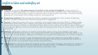Comfort in labor andmidwifery art
 Purpose: To examine the phenomenon of comfort in the context of childbirth. Enhancement of
comfort for laboring women is a valued outcome of nursing and midwifery care. Interventions that
increase comfort during labor support a woman's effort to participate more fully in the birth thereby
keeping her more aware of her body, emotions, and experience.
 Organizing construct: The concept of comfort is analyzed and defined in the context of laboring
women. Comfort studied from a feminist perspective is suggested.
 Sources: A literature review of nursing, midwifery, and medical texts from the 1920s to 1998 provides
information about labor, pain in labor, and goals of providers caring for laboring women. Research
articles focusing on comfort are identified as they relate to the concept of comfort in labor. Writings of
contemporary feminist authors provided the ideas for designing the study of comfort from a feminist
perspective.
 Methods: To develop a theory of comfort during labor, early nursing and midwifery texts were
searched to identify goals of care. The meaning of comfort was analyzed from the early 1920s to the
present by concept analysis. Validation of findings was sought from publications on comfort research.
 Findings: Comfort can exist in spite of great pain and nurses and midwives may be able to assist
laboring women to achieve a level of comfort during labor. Intervening to promote the comfort of
laboring women can empower these women during birthing.
 Conclusions: For clinicians caring for birthing women, particularly midwives, promotion of comfort is a
high priority. Increasing comfort can redefine the meaning of pain in childbirth. Increasing comfort
create a decreased need for medical interventions and lower costs
 