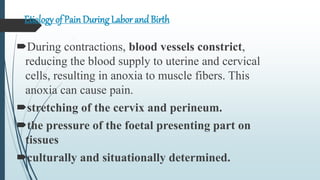Etiology of PainDuring Labor andBirth
During contractions, blood vessels constrict,
reducing the blood supply to uterine and cervical
cells, resulting in anoxia to muscle fibers. This
anoxia can cause pain.
stretching of the cervix and perineum.
the pressure of the foetal presenting part on
tissues
culturally and situationally determined.
 