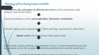 Physiology of Pain During Labour and Birth
Nociceptors, the end points of afferent nerves(skin, bone periosteum, joint
surfaces, and arterial walls)
Chemical mediators such as prostaglandins, histamine, bradykinin
Transmit along small, unmyelinated C fibers and large, myelinated A-delta fibers
Spinal cord(In the dorsal horn of the spinal cord)
Somatostatin, cholecystokinin, and substance P serve as neurotransmitters assist the
pain impulse across the synapse between the peripheral nerve and the spinal nerve
 