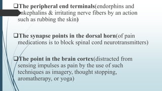 The peripheral end terminals(endorphins and
enkephalins & irritating nerve fibers by an action
such as rubbing the skin)
The synapse points in the dorsal horn(of pain
medications is to block spinal cord neurotransmitters)
The point in the brain cortex(distracted from
sensing impulses as pain by the use of such
techniques as imagery, thought stopping,
aromatherapy, or yoga)
 