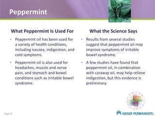 Peppermint
What Peppermint Is Used For

What the Science Says

• Peppermint oil has been used for
a variety of health conditions,
including nausea, indigestion, and
cold symptoms.

• Results from several studies
suggest that peppermint oil may
improve symptoms of irritable
bowel syndrome.

• Peppermint oil is also used for
headaches, muscle and nerve
pain, and stomach and bowel
conditions such as irritable bowel
syndrome.

• A few studies have found that
peppermint oil, in combination
with caraway oil, may help relieve
indigestion, but this evidence is
preliminary.

Page 20

 