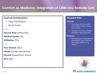 Comfort as Medicine: Integration of CAM into Bedside Care
Inspired Contributor(s) 1 :
 Tracy Trail-Mahan
 Karen Finnie
-----Service Area: Santa Clara
Medical Center: SCL
Affiliation: PCS
-----Year Shared: 2013

Venue: Caritas Consortium
Format: PowerPoint, Poster
ID #: Q01

Page 5

Keyword TAGs:
Identifier
 Consortium2013-July, Santa
Clara, Podium, Poster, Patient
Care Services
 Healing Environments, Healing
Modalities, Patients/Families

Descriptor
 Aromatherapy, Complimentary &
Alt Medicine, Music, Self-Care,
Total Health, Research and
Metrics

 