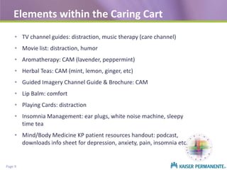 Elements within the Caring Cart
• TV channel guides: distraction, music therapy (care channel)
• Movie list: distraction, humor
• Aromatherapy: CAM (lavender, peppermint)
• Herbal Teas: CAM (mint, lemon, ginger, etc)
• Guided Imagery Channel Guide & Brochure: CAM
• Lip Balm: comfort
• Playing Cards: distraction
• Insomnia Management: ear plugs, white noise machine, sleepy
time tea
• Mind/Body Medicine KP patient resources handout: podcast,
downloads info sheet for depression, anxiety, pain, insomnia etc

Page 9

 