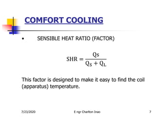 COMFORT COOLING
7
• SENSIBLE HEAT RATIO (FACTOR)
SHR =
Qs
QS + QL
This factor is designed to make it easy to find the coil
(apparatus) temperature.
7/23/2020 E ngr Charlton Inao
 