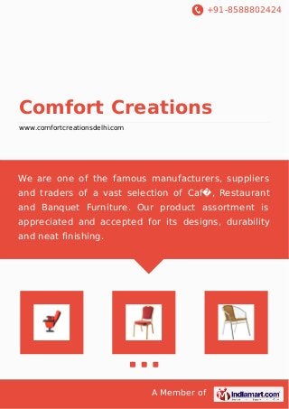 +91-8588802424
A Member of
Comfort Creations
www.comfortcreationsdelhi.com
We are one of the famous manufacturers, suppliers
and traders of a vast selection of Caf�, Restaurant
and Banquet Furniture. Our product assortment is
appreciated and accepted for its designs, durability
and neat finishing.
 